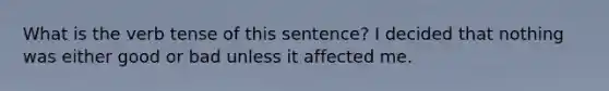 What is the verb tense of this sentence? I decided that nothing was either good or bad unless it affected me.