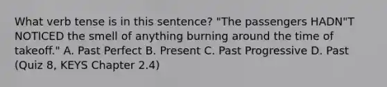 What verb tense is in this sentence? "The passengers HADN"T NOTICED the smell of anything burning around the time of takeoff." A. Past Perfect B. Present C. Past Progressive D. Past (Quiz 8, KEYS Chapter 2.4)