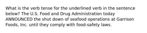 What is the verb tense for the underlined verb in the sentence below? The U.S. Food and Drug Administration today ANNOUNCED the shut down of seafood operations at Garrison Foods, Inc. until they comply with food-safety laws.