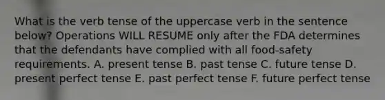 What is the verb tense of the uppercase verb in the sentence below? Operations WILL RESUME only after the FDA determines that the defendants have complied with all food-safety requirements. A. present tense B. past tense C. future tense D. present perfect tense E. past perfect tense F. future perfect tense