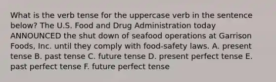 What is the verb tense for the uppercase verb in the sentence below? The U.S. Food and Drug Administration today ANNOUNCED the shut down of seafood operations at Garrison Foods, Inc. until they comply with food-safety laws. A. present tense B. past tense C. future tense D. present perfect tense E. past perfect tense F. future perfect tense