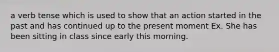 a verb tense which is used to show that an action started in the past and has continued up to the present moment Ex. She has been sitting in class since early this morning.