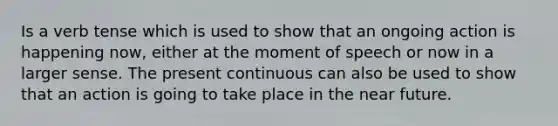 Is a verb tense which is used to show that an ongoing action is happening now, either at the moment of speech or now in a larger sense. The present continuous can also be used to show that an action is going to take place in the near future.