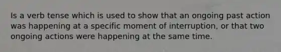 Is a verb tense which is used to show that an ongoing past action was happening at a specific moment of interruption, or that two ongoing actions were happening at the same time.