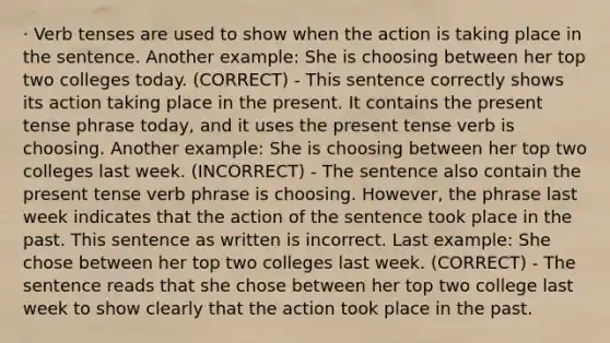 · Verb tenses are used to show when the action is taking place in the sentence. Another example: She is choosing between her top two colleges today. (CORRECT) - This sentence correctly shows its action taking place in the present. It contains the present tense phrase today, and it uses the present tense verb is choosing. Another example: She is choosing between her top two colleges last week. (INCORRECT) - The sentence also contain the present tense verb phrase is choosing. However, the phrase last week indicates that the action of the sentence took place in the past. This sentence as written is incorrect. Last example: She chose between her top two colleges last week. (CORRECT) - The sentence reads that she chose between her top two college last week to show clearly that the action took place in the past.