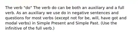 The verb "do" The verb do can be both an auxiliary and a full verb. As an auxiliary we use do in negative sentences and questions for most verbs (except not for be, will, have got and modal verbs) in Simple Present and Simple Past. (Use the infinitive of the full verb.)