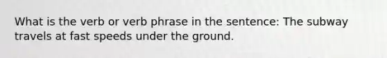 What is the verb or verb phrase in the sentence: The subway travels at fast speeds under the ground.