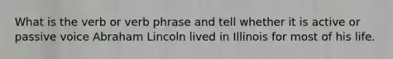 What is the verb or <a href='https://www.questionai.com/knowledge/kNbnL8ED87-verb-phrase' class='anchor-knowledge'>verb phrase</a> and tell whether it is active or <a href='https://www.questionai.com/knowledge/kRVWEwQk3n-passive-voice' class='anchor-knowledge'>passive voice</a> Abraham Lincoln lived in Illinois for most of his life.