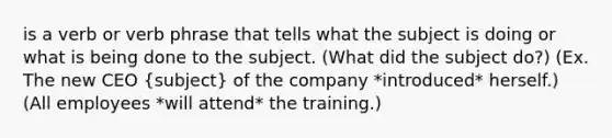 is a verb or verb phrase that tells what the subject is doing or what is being done to the subject. (What did the subject do?) (Ex. The new CEO (subject) of the company *introduced* herself.) (All employees *will attend* the training.)