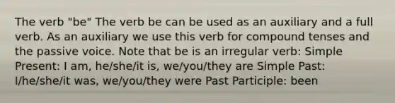 The verb "be" The verb be can be used as an auxiliary and a full verb. As an auxiliary we use this verb for compound tenses and the passive voice. Note that be is an irregular verb: Simple Present: I am, he/she/it is, we/you/they are Simple Past: I/he/she/it was, we/you/they were Past Participle: been