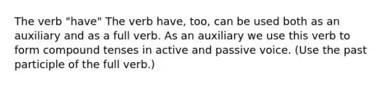 The verb "have" The verb have, too, can be used both as an auxiliary and as a full verb. As an auxiliary we use this verb to form compound tenses in active and passive voice. (Use the past participle of the full verb.)