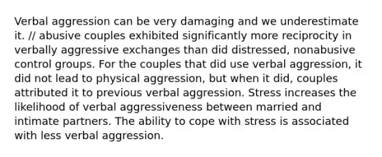 Verbal aggression can be very damaging and we underestimate it. // abusive couples exhibited significantly more reciprocity in verbally aggressive exchanges than did distressed, nonabusive control groups. For the couples that did use verbal aggression, it did not lead to physical aggression, but when it did, couples attributed it to previous verbal aggression. Stress increases the likelihood of verbal aggressiveness between married and intimate partners. The ability to cope with stress is associated with less verbal aggression.