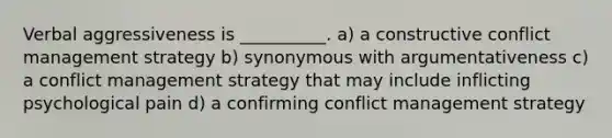 Verbal aggressiveness is __________. a) a constructive conflict management strategy b) synonymous with argumentativeness c) a conflict management strategy that may include inflicting psychological pain d) a confirming conflict management strategy