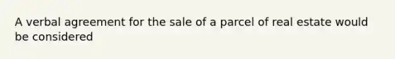 A verbal agreement for the sale of a parcel of real estate would be considered