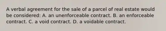 A verbal agreement for the sale of a parcel of real estate would be considered: A. an unenforceable contract. B. an enforceable contract. C. a void contract. D. a voidable contract.