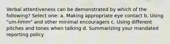 Verbal attentiveness can be demonstrated by which of the following? Select one: a. Making appropriate eye contact b. Using "um-hmm" and other minimal encouragers c. Using different pitches and tones when talking d. Summarizing your mandated reporting policy