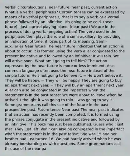 Verbal circumlocutions: near future, near past, current action What is a verbal periphrasis? Certain tenses can be expressed by means of a verbal periphrasis, that is to say a verb or a verbal phrase followed by an infinitive: It's going to be cold. (near future) I just started playing piano. (near past) We are in the process of doing work. (ongoing action) The verb used in the periphrasis then plays the role of a semi-auxiliary: by providing an indication of time, it loses part of its meaning. Semi-auxiliaries Near future The near future indicates that an action is about to occur. It is formed using the verb aller conjugated to the present indicative and followed by an infinitive: It will rain. We will arrive soon. What am I going to tell him? The action expressed by the near future is more or less imminent. Also common language often uses the near future instead of the simple future: He's not going to believe it. = He won't believe it. They will be happy. = They will be happy. They are going to buy an apartment next year. = They will buy an apartment next year. Aller can also be conjugated in the imperfect when the statement is in the past tense: We were about to leave when he arrived. I thought it was going to rain. I was going to say it ! Some grammarians call this use of the future in the past prospective past. Future tense Near past The near past indicates that an action has recently been completed. It is formed using the phrase conjugate in the present indicative and followed by an infinitive: This book has just been published. Guess who I just met. They just left. Venir can also be conjugated in the imperfect when the statement is in the past tense: She was 15 and her brother had just turned 18. We had barely arrived when he was already bombarding us with questions. Some grammarians call this use of the near pa