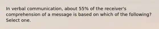 In verbal communication, about 55% of the receiver's comprehension of a message is based on which of the following? Select one.