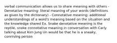 verbal communication allows us to share meaning with others - Denotative meaning: literal meaning of your words (definitions as given by the dictionary) - Connotative meaning: additional understandings of a word's meaning based on the situation and the knowledge shared Ex. Snake denotative meaning is the reptile, snake connotative meaning in conversation with Carly talking about Kim Jung Un would be that he is a sneaky, conniving person