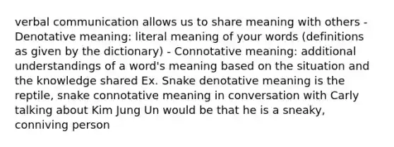 verbal communication allows us to share meaning with others - Denotative meaning: literal meaning of your words (definitions as given by the dictionary) - Connotative meaning: additional understandings of a word's meaning based on the situation and the knowledge shared Ex. Snake denotative meaning is the reptile, snake connotative meaning in conversation with Carly talking about Kim Jung Un would be that he is a sneaky, conniving person