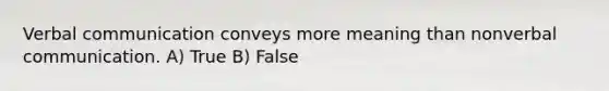 Verbal communication conveys more meaning than nonverbal communication. A) True B) False