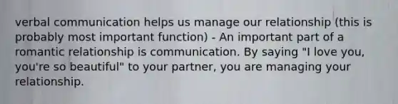 <a href='https://www.questionai.com/knowledge/kVnsR3DzuD-verbal-communication' class='anchor-knowledge'>verbal communication</a> helps us manage our relationship (this is probably most important function) - An important part of a <a href='https://www.questionai.com/knowledge/kDf6D5ZpyB-romantic-relationship' class='anchor-knowledge'>romantic relationship</a> is communication. By saying "I love you, you're so beautiful" to your partner, you are managing your relationship.