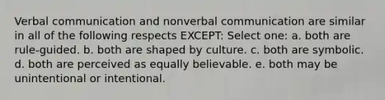 ​Verbal communication and nonverbal communication are similar in all of the following respects EXCEPT: Select one: a. ​both are rule-guided. b. ​both are shaped by culture. c. ​both are symbolic. d. ​both are perceived as equally believable. e. ​both may be unintentional or intentional.