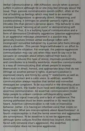 Verbal Communication p. 446 A)Passive -occurs when a person suffers in silence although he or she may feel strongly about the issue. Thus, passive communicators avoid conflict, often at the risk of bottling up feelings which may lead to an eventual explosion B)Aggressive -is generally direct, threatening, and condescending. It infringes on another person's rights and intrudes into that person's personal space. This behavior is also oriented toward "winning at all costs" or demonstrating self-excellence. Thus, it is a bullying type of communication and a form of dominance C)Indirectly aggressive (passive-aggressive) -is an aggressive message presented in a passive way. -It generally involves limited verbal exchange (often with incongruent nonverbal behavior) by a person who feels strongly about a situation. -This person feigns withdrawal in an effort to manipulate the situation. For example, the passive-aggressive communication may say yes when they want to say no or be sarcastic or complain about others behind their backs D) Assertive: -reduces this type of stress, improves productivity, and contributes to a healthy workforce. Assertive communication is a way of communicating that allows people to express themselves in direct, honest, and appropriate ways that do not infringe on another person's rights. A person's position is expressed clearly and firmly by using "I" statements as well as direct eye contact and a calm voice. In addition, assertive communication always requires that verbal and nonverbal messages be congruent. To be successful in the directing phase of management, the leader must have well-developed skills in assertive communication. An assertive communication model helps people to unlearn common self-deprecating speech patterns that signal insecurity and a lack of confidence. The nursing profession must be more assertive in its need to be heard. Assertive communication is not rude or insensitive behavior, rather, it is having an informed voice that insists on being heard. What are misconceptions about Assertiveness? -A fourth misconception is that the terms assertive and aggressive are synonymous. To be assertive is to not be aggressive, although some cultures find the distinction blurred. Even when faced with someone else's aggression, the assertive communicator does not become aggressive.