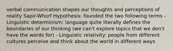 verbal communication shapes our thoughts and perceptions of reality Sapir-Whorf Hypothesis: founded the two following terms - Linguistic determinism: language quite literally defines the boundaries of our thinking (we can't explore topics that we don't have the words for) - Linguistic relativity: people from different cultures perceive and think about the world in different ways