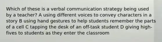 Which of these is a verbal communication strategy being used by a teacher? A using different voices to convey characters in a story B using hand gestures to help students remember the parts of a cell C tapping the desk of an off-task student D giving high-fives to students as they enter the classroom