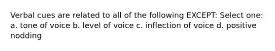 Verbal cues are related to all of the following EXCEPT: Select one: a. tone of voice b. level of voice c. inflection of voice d. positive nodding