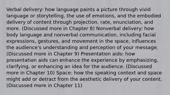 Verbal delivery: how language paints a picture through vivid language or storytelling, the use of emotions, and the embodied delivery of content through projection, rate, enunciation, and more. (Discussed more in Chapter 8) Nonverbal delivery: how body language and nonverbal communication, including facial expressions, gestures, and movement in the space, influences the audience's understanding and perception of your message. (Discussed more in Chapter 9) Presentation aids: how presentation aids can enhance the experience by emphasizing, clarifying, or enhancing an idea for the audience. (Discussed more in Chapter 10) Space: how the speaking context and space might add or detract from the aesthetic delivery of your content. (Discussed more in Chapter 11)