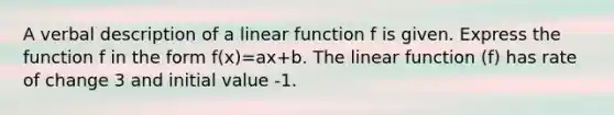 A verbal description of a linear function f is given. Express the function f in the form f(x)=ax+b. The linear function (f) has rate of change 3 and initial value -1.