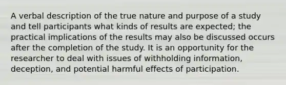 A verbal description of the true nature and purpose of a study and tell participants what kinds of results are expected; the practical implications of the results may also be discussed occurs after the completion of the study. It is an opportunity for the researcher to deal with issues of withholding information, deception, and potential harmful effects of participation.