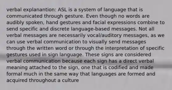 verbal explanantion: ASL is a system of language that is communicated through gesture. Even though no words are audibly spoken, hand gestures and facial expressions combine to send specific and discrete language-based messages. Not all verbal messages are necessarily vocal/auditory messages, as we can use verbal communication to visually send messages through the written word or through the interpretation of specific gestures used in sign language. These signs are considered verbal communication because each sign has a direct verbal meaning attached to the sign, one that is codified and made formal much in the same way that languages are formed and acquired throughout a culture