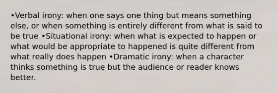 •Verbal irony: when one says one thing but means something else, or when something is entirely different from what is said to be true •Situational irony: when what is expected to happen or what would be appropriate to happened is quite different from what really does happen •Dramatic irony: when a character thinks something is true but the audience or reader knows better.