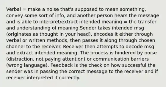 Verbal = make a noise that's supposed to mean something, convey some sort of info, and another person hears the message and is able to interpret/extract intended meaning = the transfer and understanding of meaning.Sender takes intended msg (originates as thought in your head), encodes it either through verbal or written methods, then passes it along through chosen channel to the receiver. Receiver then attempts to decode msg and extract intended meaning. The process is hindered by noise (distraction, not paying attention) or communication barriers (wrong language). Feedback is the check on how successful the sender was in passing the correct message to the receiver and if receiver interpreted it correctly.