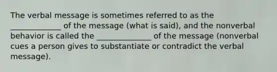 The verbal message is sometimes referred to as the _____________ of the message (what is said), and the nonverbal behavior is called the ______________ of the message (nonverbal cues a person gives to substantiate or contradict the verbal message).