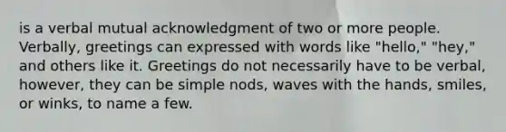 is a verbal mutual acknowledgment of two or more people. Verbally, greetings can expressed with words like "hello," "hey," and others like it. Greetings do not necessarily have to be verbal, however, they can be simple nods, waves with the hands, smiles, or winks, to name a few.