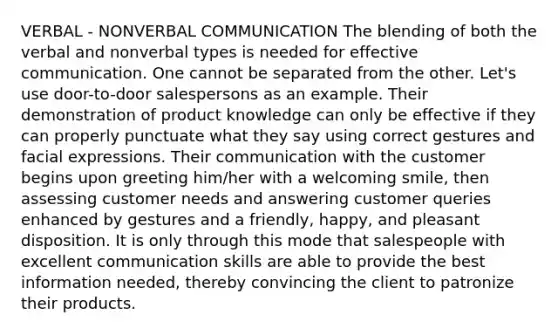 VERBAL - NONVERBAL COMMUNICATION The blending of both the verbal and nonverbal types is needed for effective communication. One cannot be separated from the other. Let's use door-to-door salespersons as an example. Their demonstration of product knowledge can only be effective if they can properly punctuate what they say using correct gestures and facial expressions. Their communication with the customer begins upon greeting him/her with a welcoming smile, then assessing customer needs and answering customer queries enhanced by gestures and a friendly, happy, and pleasant disposition. It is only through this mode that salespeople with excellent communication skills are able to provide the best information needed, thereby convincing the client to patronize their products.