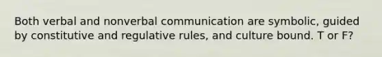 Both verbal and nonverbal communication are symbolic, guided by constitutive and regulative rules, and culture bound. T or F?