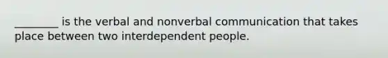 ________ is the verbal and nonverbal communication that takes place between two interdependent people.