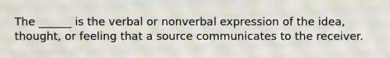 The ______ is the verbal or nonverbal expression of the idea, thought, or feeling that a source communicates to the receiver.