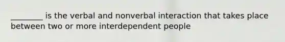 ________ is the verbal and nonverbal interaction that takes place between two or more interdependent people