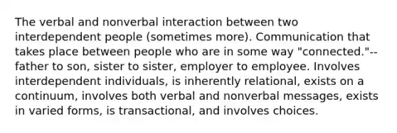 The verbal and nonverbal interaction between two interdependent people (sometimes more). Communication that takes place between people who are in some way "connected."--father to son, sister to sister, employer to employee. Involves interdependent individuals, is inherently relational, exists on a continuum, involves both verbal and nonverbal messages, exists in varied forms, is transactional, and involves choices.