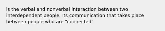 is the verbal and nonverbal interaction between two interdependent people. Its communication that takes place between people who are "connected"