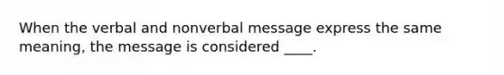 When the verbal and nonverbal message express the same meaning, the message is considered ____.