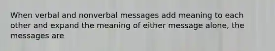 When verbal and nonverbal messages add meaning to each other and expand the meaning of either message alone, the messages are