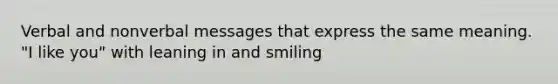 Verbal and nonverbal messages that express the same meaning. "I like you" with leaning in and smiling