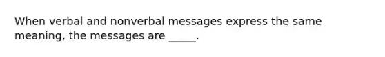 When verbal and nonverbal messages express the same meaning, the messages are _____.